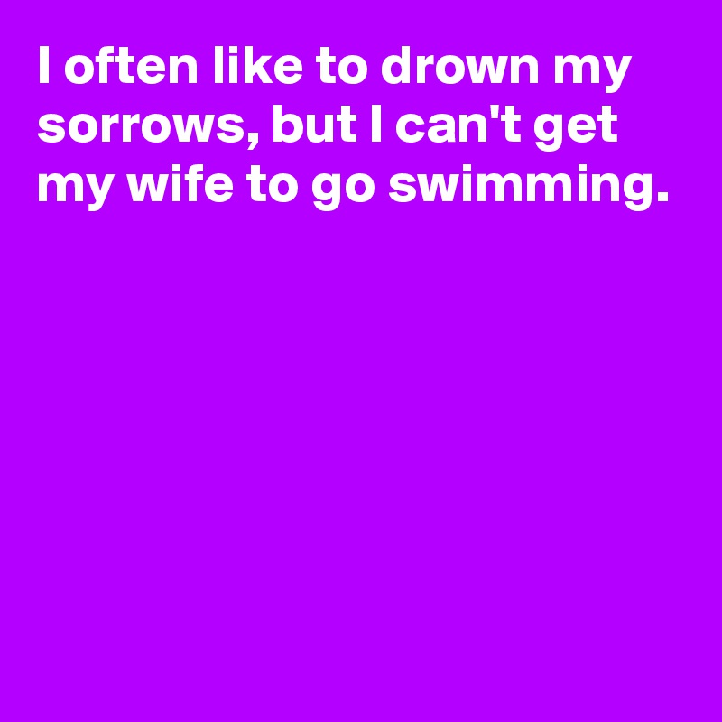 I often like to drown my sorrows, but I can't get my wife to go swimming.






