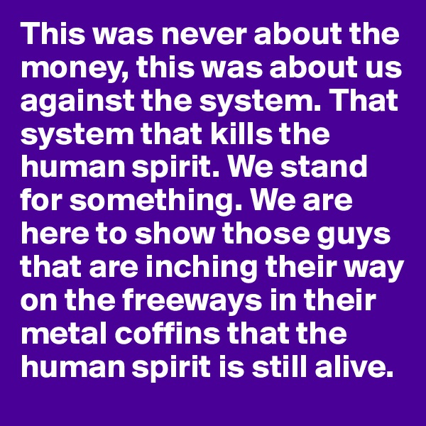 This was never about the money, this was about us against the system. That system that kills the human spirit. We stand for something. We are here to show those guys that are inching their way on the freeways in their metal coffins that the human spirit is still alive.