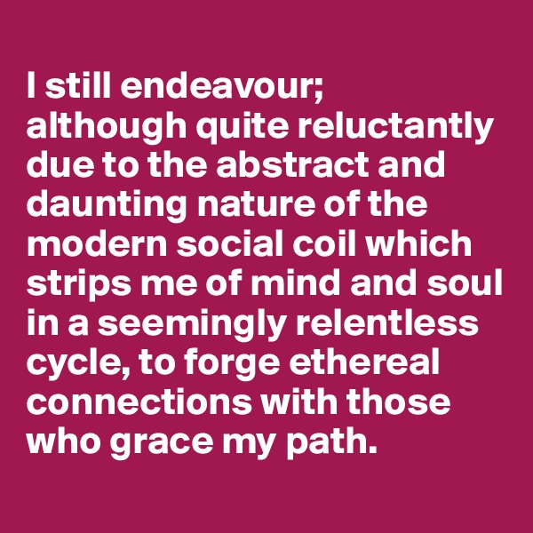 
I still endeavour; 
although quite reluctantly due to the abstract and daunting nature of the modern social coil which strips me of mind and soul in a seemingly relentless cycle, to forge ethereal connections with those who grace my path.
