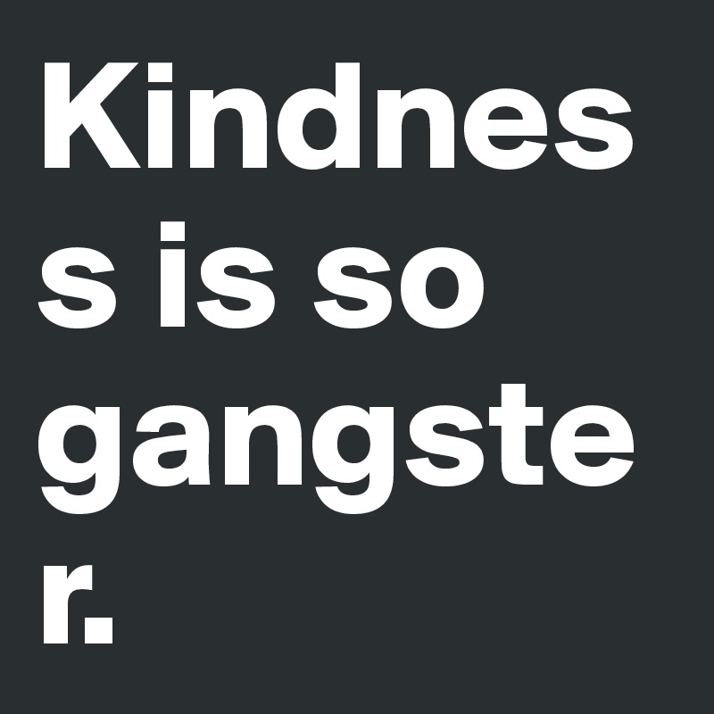 Kindness is so gangster.