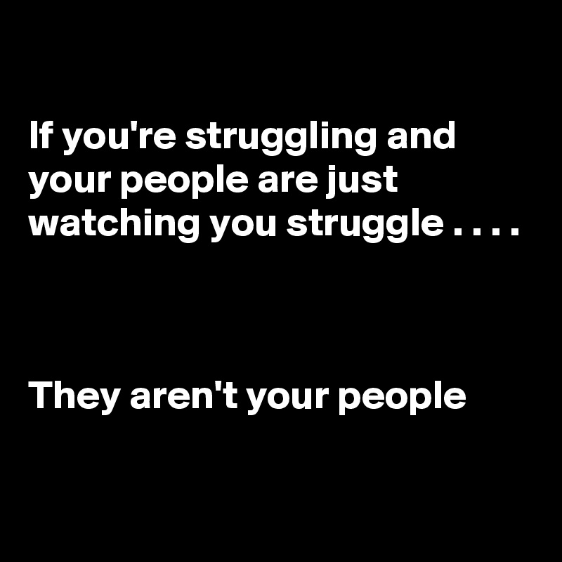 

If you're struggling and your people are just watching you struggle . . . .



They aren't your people 

