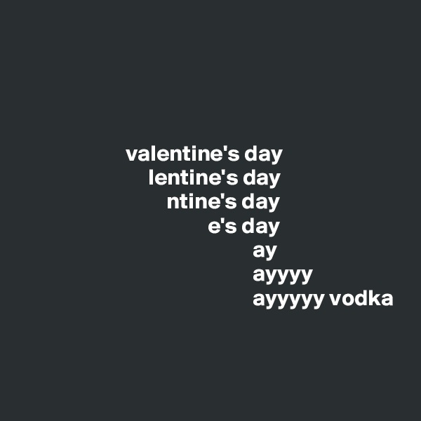




                       valentine's day
                            lentine's day
                                ntine's day
                                         e's day
                                                   ay
                                                   ayyyy
                                                   ayyyyy vodka


