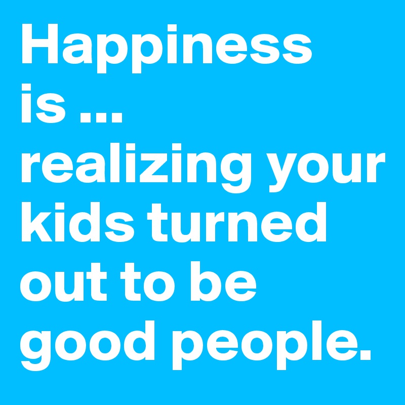 Happiness is ...
realizing your kids turned out to be good people. 