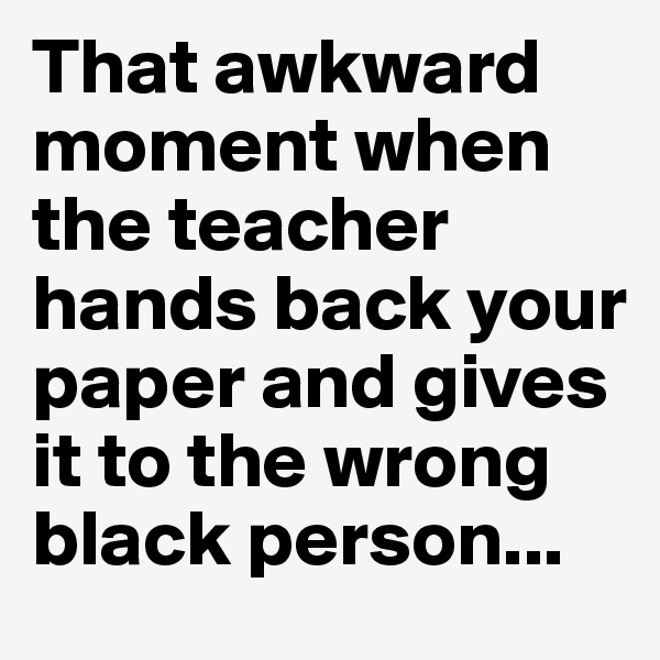That awkward moment when the teacher hands back your paper and gives it to the wrong black person... 