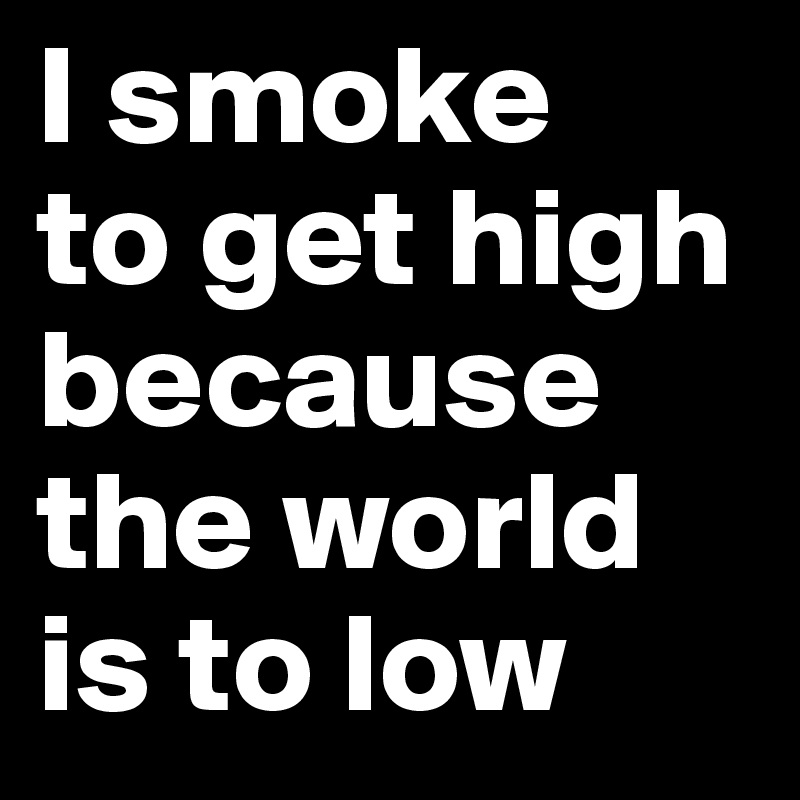 I smoke
to get high
because the world
is to low