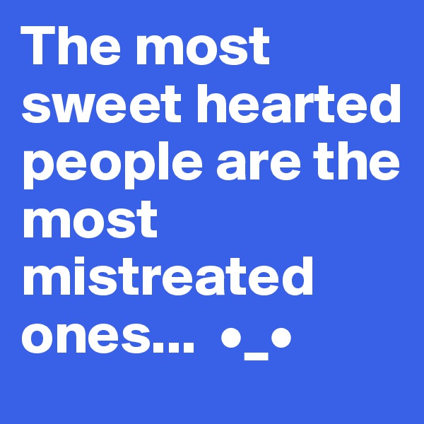 The most sweet hearted people are the most mistreated ones...  •_•