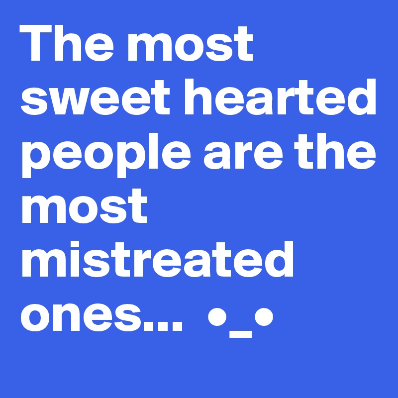 The most sweet hearted people are the most mistreated ones...  •_•