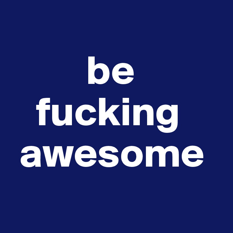       
         be
   fucking
 awesome

