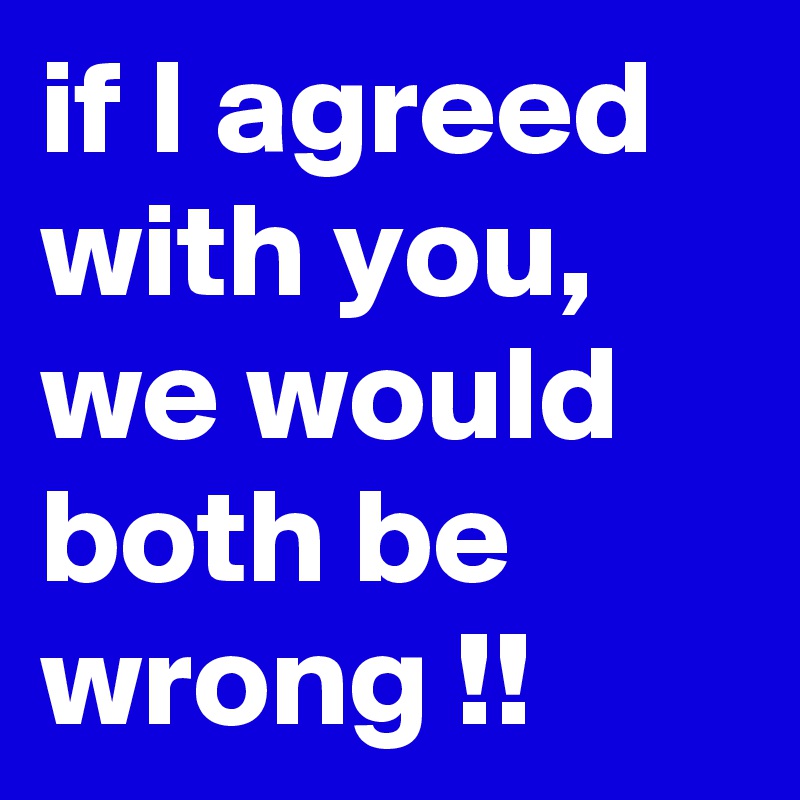 if I agreed with you, we would both be wrong !!