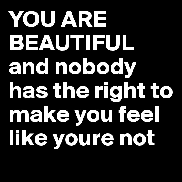 YOU ARE BEAUTIFUL and nobody has the right to make you feel like youre not