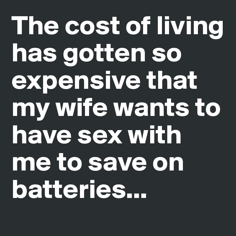 The cost of living has gotten so expensive that my wife wants to have sex with me to save on batteries...