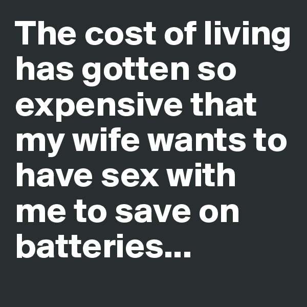 The cost of living has gotten so expensive that my wife wants to have sex with me to save on batteries...