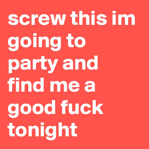 screw this im going to party and find me a good fuck tonight