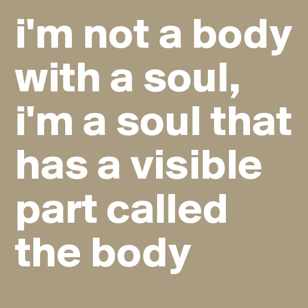 i'm not a body with a soul, i'm a soul that has a visible part called the body