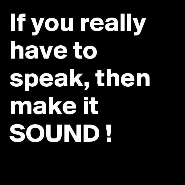 If you really have to speak, then make it SOUND !
