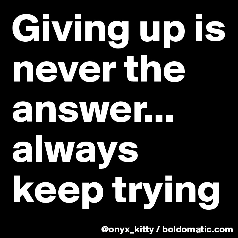 Giving up is never the answer... always keep trying