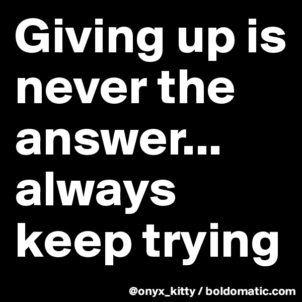 Giving up is never the answer... always keep trying