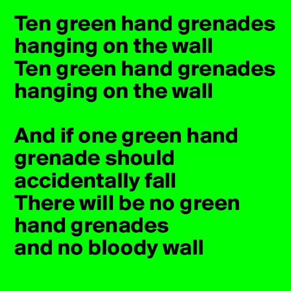 Ten green hand grenades hanging on the wall
Ten green hand grenades hanging on the wall

And if one green hand grenade should 
accidentally fall
There will be no green hand grenades 
and no bloody wall