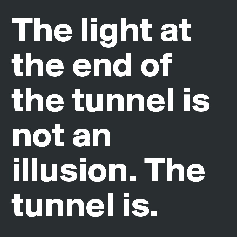 The light at the end of the tunnel is not an illusion. The tunnel is.