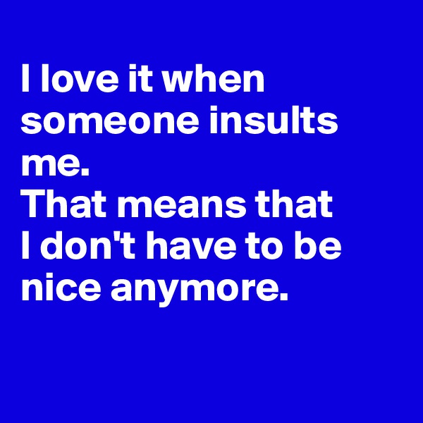 
I love it when someone insults me. 
That means that 
I don't have to be nice anymore.

