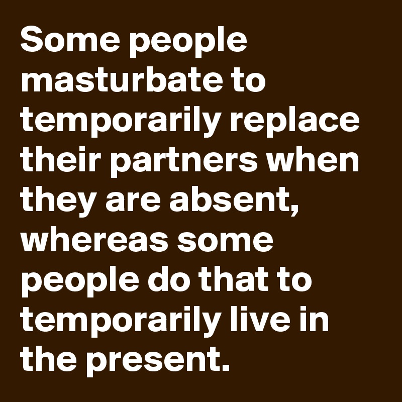 Some people masturbate to temporarily replace their partners when they are absent, whereas some people do that to temporarily live in the present.