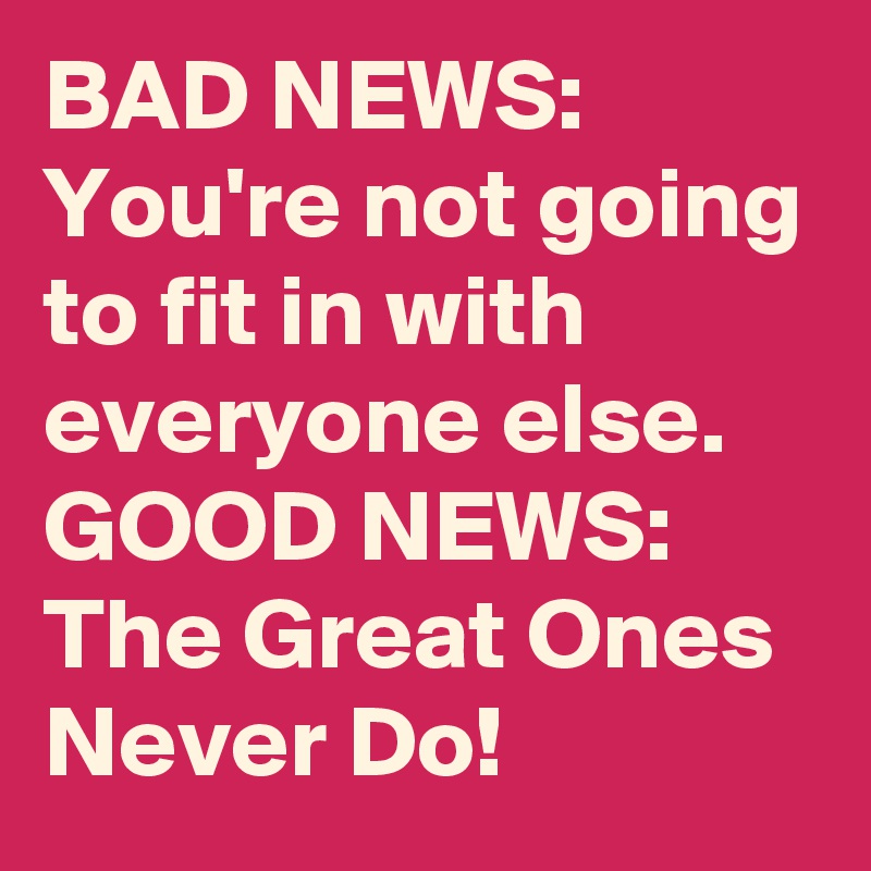 BAD NEWS:
You're not going to fit in with everyone else.
GOOD NEWS:
The Great Ones Never Do!