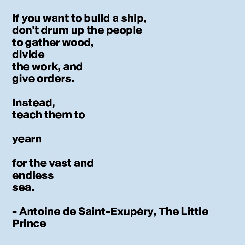 If you want to build a ship,
don't drum up the people
to gather wood, 
divide 
the work, and 
give orders.

Instead, 
teach them to 

yearn

for the vast and 
endless 
sea.

- Antoine de Saint-Exupéry, The Little Prince