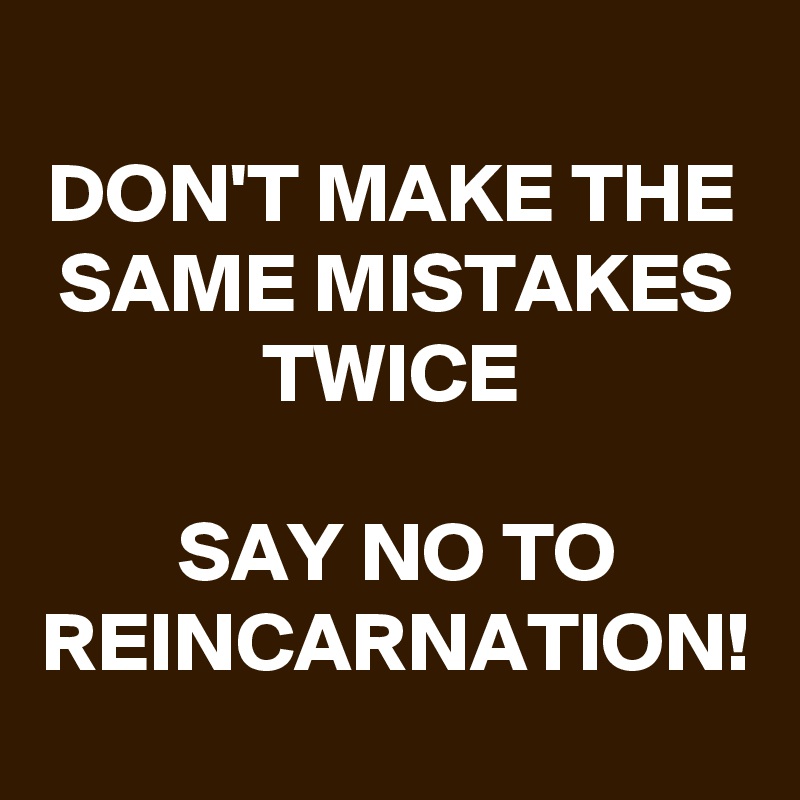 DON'T MAKE THE SAME MISTAKES TWICE

SAY NO TO REINCARNATION!