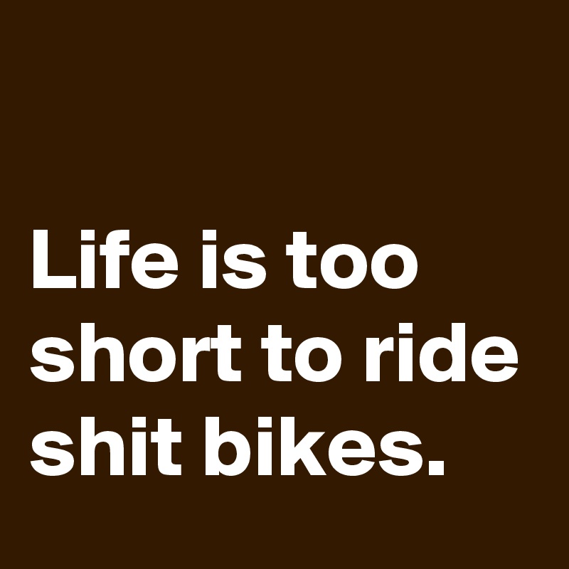 

Life is too short to ride shit bikes.