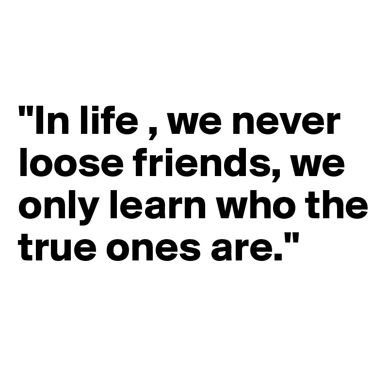 

"In life , we never loose friends, we only learn who the true ones are."

