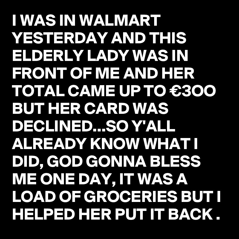 I WAS IN WALMART YESTERDAY AND THIS ELDERLY LADY WAS IN FRONT OF ME AND HER TOTAL CAME UP TO €3OO BUT HER CARD WAS DECLINED...SO Y'ALL ALREADY KNOW WHAT I DID, GOD GONNA BLESS ME ONE DAY, IT WAS A LOAD OF GROCERIES BUT I HELPED HER PUT IT BACK .