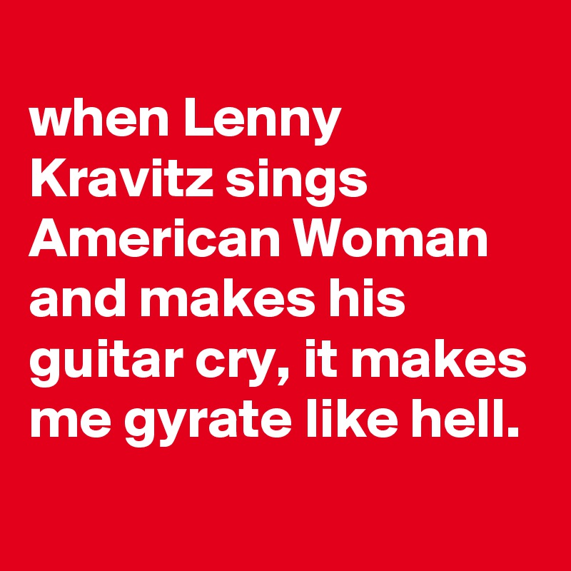 
when Lenny Kravitz sings American Woman and makes his guitar cry, it makes me gyrate like hell.
