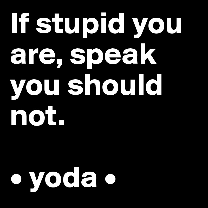 If stupid you are, speak you should not.

• yoda •