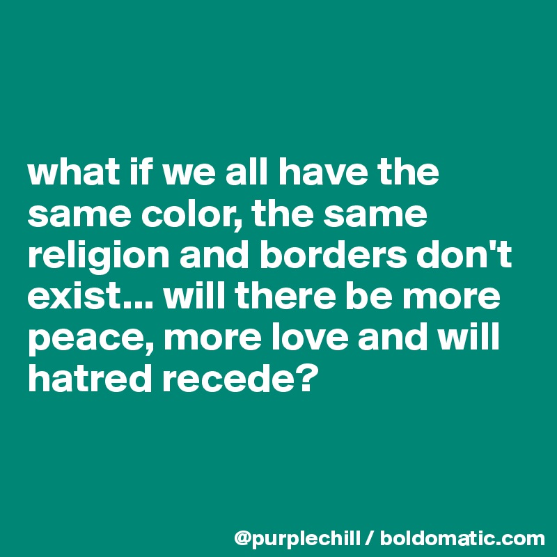 


what if we all have the same color, the same religion and borders don't exist... will there be more peace, more love and will hatred recede?


