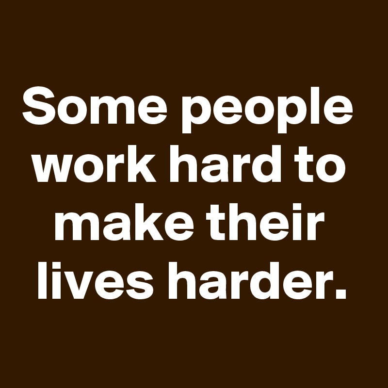 
Some people work hard to make their lives harder.