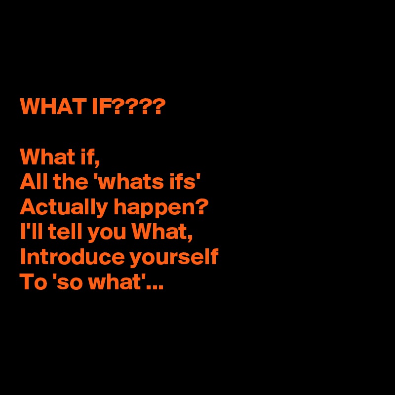 


WHAT IF????

What if,
All the 'whats ifs'
Actually happen?
I'll tell you What,
Introduce yourself
To 'so what'...


