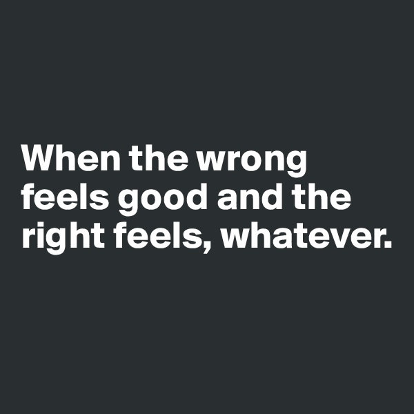 


When the wrong feels good and the right feels, whatever.


