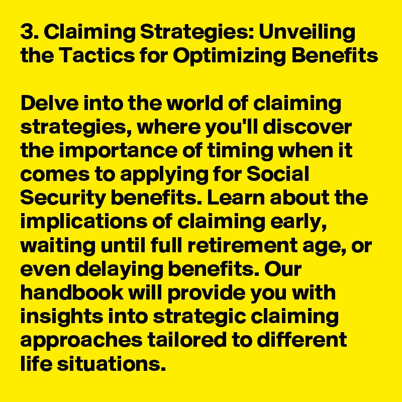 3. Claiming Strategies: Unveiling the Tactics for Optimizing Benefits

Delve into the world of claiming strategies, where you'll discover the importance of timing when it comes to applying for Social Security benefits. Learn about the implications of claiming early, waiting until full retirement age, or even delaying benefits. Our handbook will provide you with insights into strategic claiming approaches tailored to different life situations.