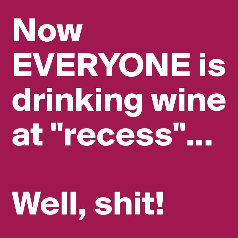 Now EVERYONE is drinking wine at "recess"...

Well, shit!