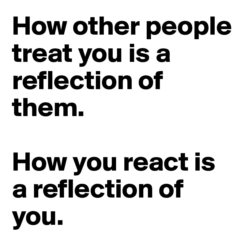 How other people treat you is a reflection of them.

How you react is a reflection of you.