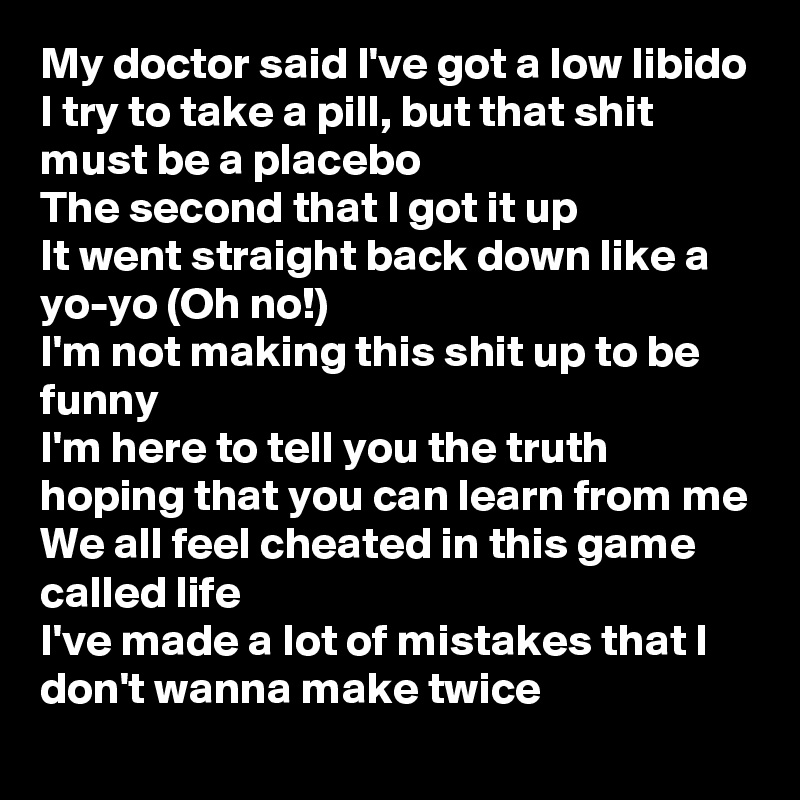 My doctor said I've got a low libido
I try to take a pill, but that shit must be a placebo
The second that I got it up
It went straight back down like a yo-yo (Oh no!)
I'm not making this shit up to be funny
I'm here to tell you the truth hoping that you can learn from me
We all feel cheated in this game called life
I've made a lot of mistakes that I don't wanna make twice