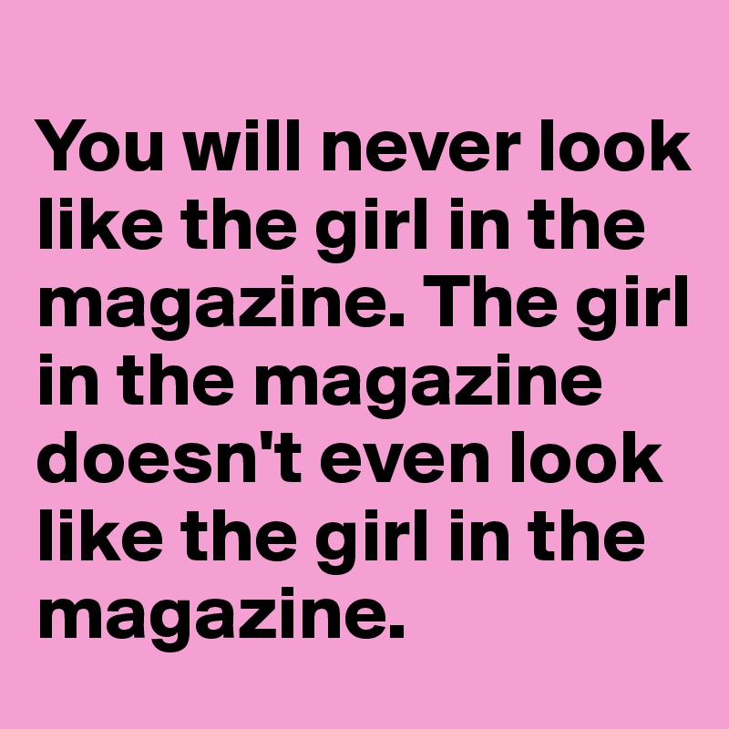 
You will never look like the girl in the magazine. The girl in the magazine doesn't even look like the girl in the magazine. 