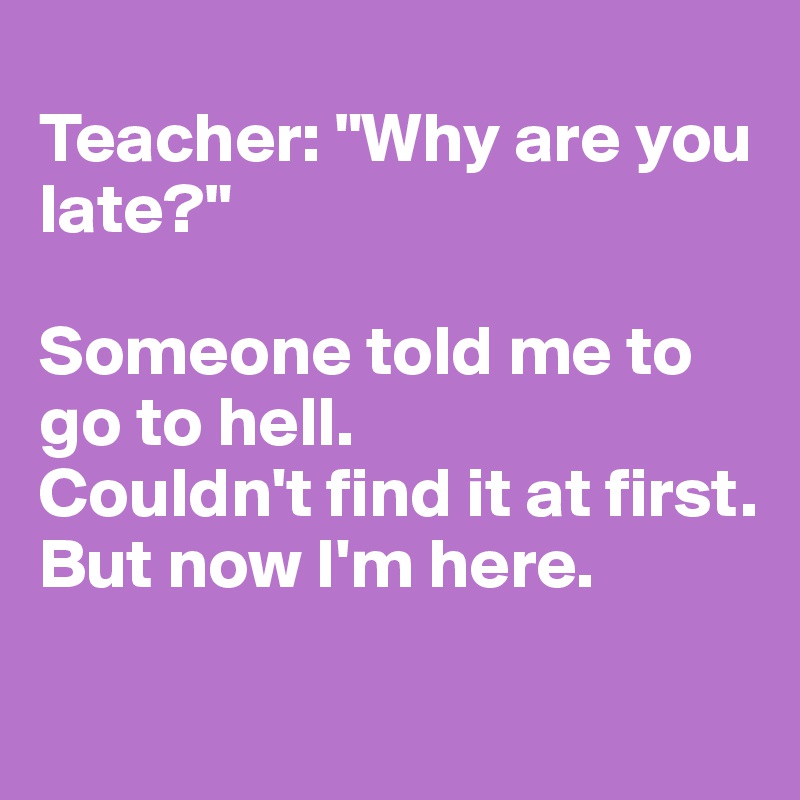 
Teacher: "Why are you late?"

Someone told me to go to hell.
Couldn't find it at first.
But now I'm here.
