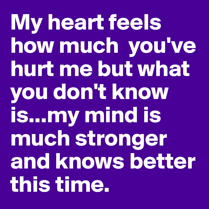 My heart feels how much  you've hurt me but what you don't know is...my mind is much stronger and knows better this time.