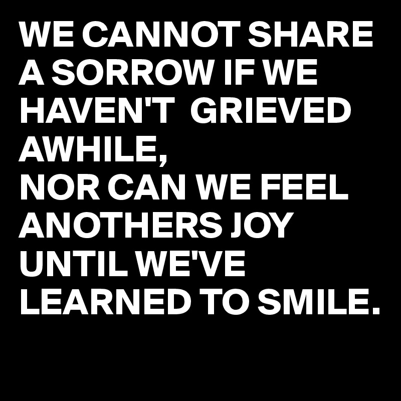 WE CANNOT SHARE A SORROW IF WE HAVEN'T  GRIEVED AWHILE,
NOR CAN WE FEEL ANOTHERS JOY 
UNTIL WE'VE LEARNED TO SMILE.
