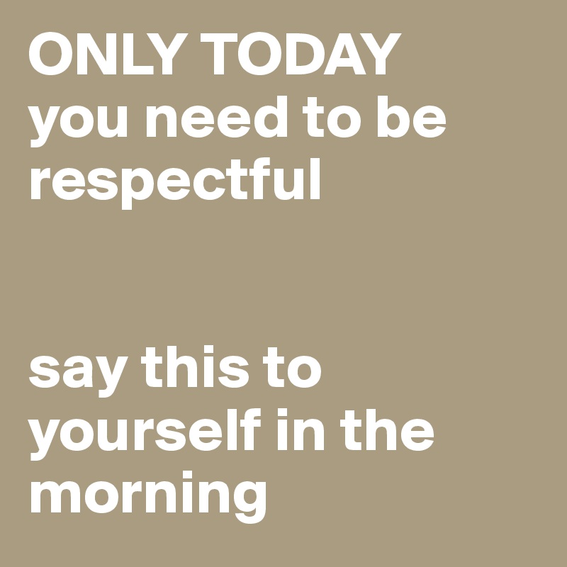 ONLY TODAY 
you need to be respectful


say this to yourself in the morning