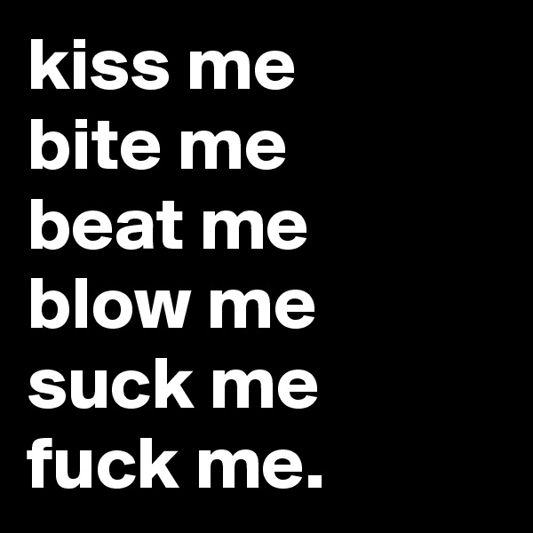 kiss me 
bite me
beat me
blow me
suck me
fuck me.