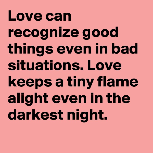 Love can recognize good things even in bad situations. Love keeps a tiny flame alight even in the darkest night.