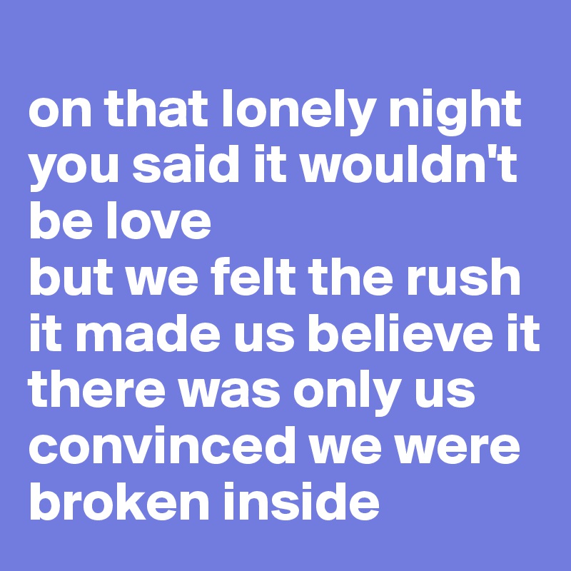 
on that lonely night
you said it wouldn't be love
but we felt the rush
it made us believe it there was only us
convinced we were broken inside