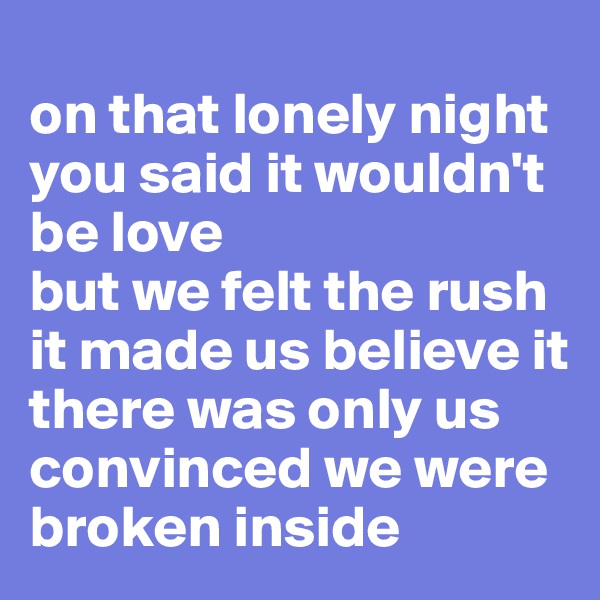 
on that lonely night
you said it wouldn't be love
but we felt the rush
it made us believe it there was only us
convinced we were broken inside
